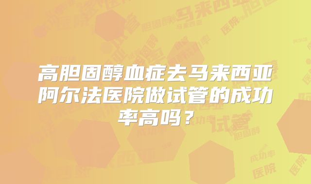 高胆固醇血症去马来西亚阿尔法医院做试管的成功率高吗？