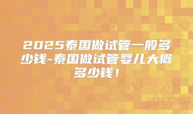 2025泰国做试管一般多少钱-泰国做试管婴儿大概多少钱！