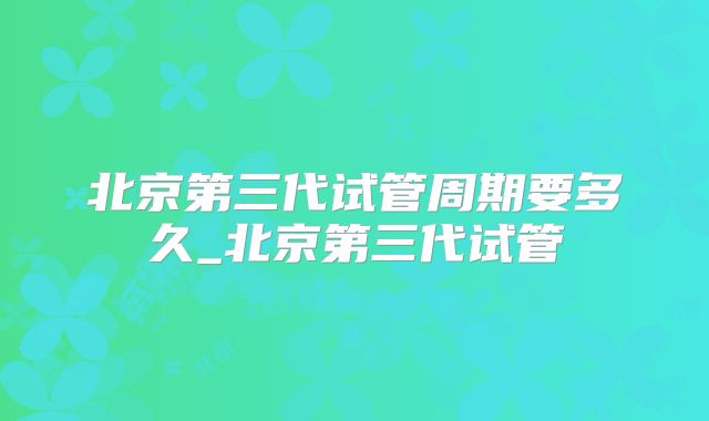 北京第三代试管周期要多久_北京第三代试管