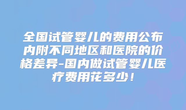 全国试管婴儿的费用公布内附不同地区和医院的价格差异-国内做试管婴儿医疗费用花多少！