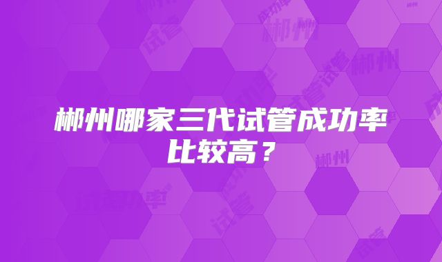 郴州哪家三代试管成功率比较高？