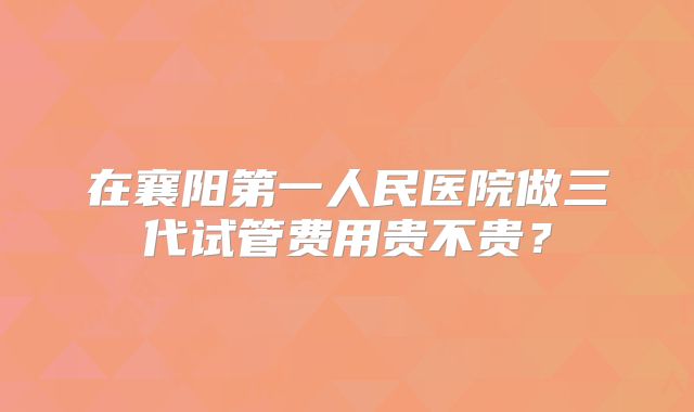 在襄阳第一人民医院做三代试管费用贵不贵?