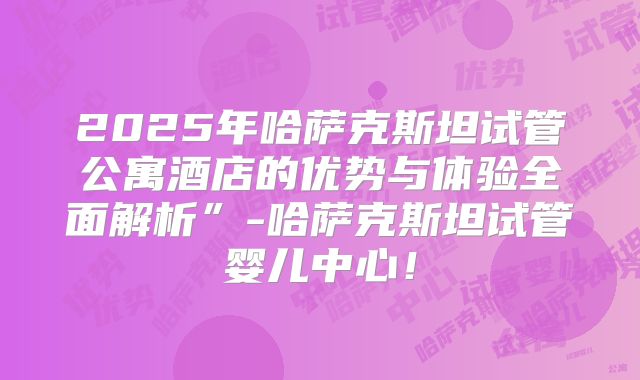 2025年哈萨克斯坦试管公寓酒店的优势与体验全面解析”-哈萨克斯坦试管婴儿中心！