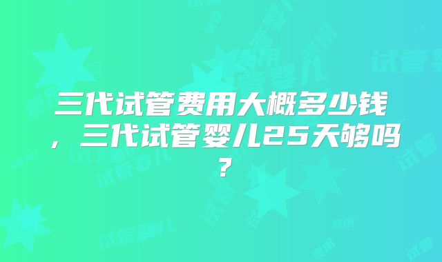 三代试管费用大概多少钱,三代试管婴儿25天够吗?