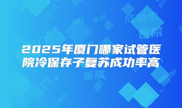 2025年厦门哪家试管医院冷保存子复苏成功率高