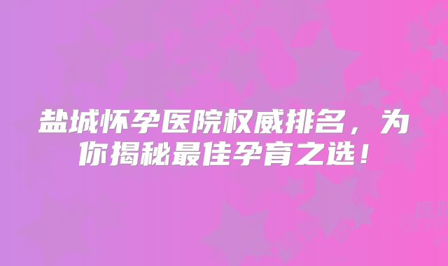 盐城怀孕医院权威排名,为你揭秘最佳孕育之选!