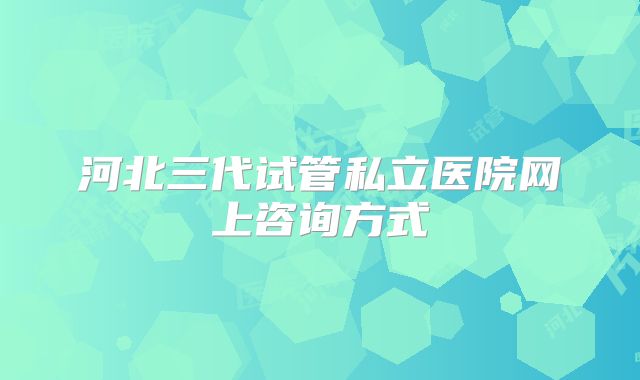 河北三代试管私立医院网上咨询方式