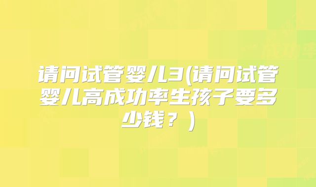 请问试管婴儿3(请问试管婴儿高成功率生孩子要多少钱?)