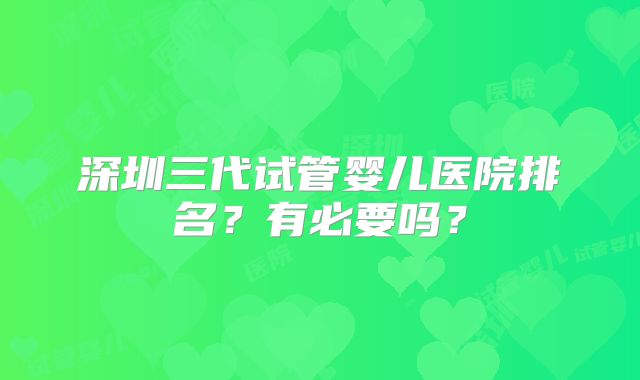 深圳三代试管婴儿医院排名?有必要吗?