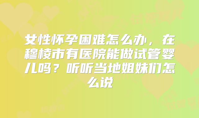女性怀孕困难怎么办,在穆棱市有医院能做试管婴儿吗?听听当地姐妹们怎么说