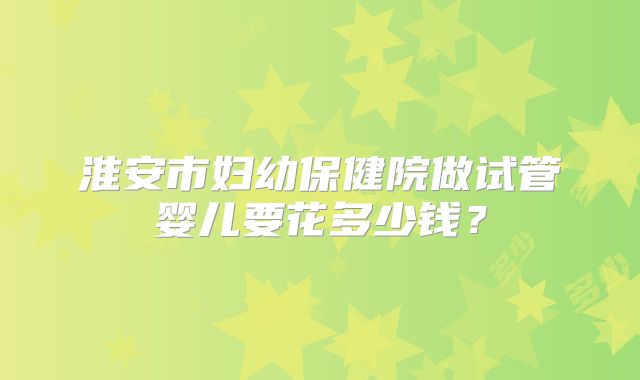 淮安市妇幼保健院做试管婴儿要花多少钱?