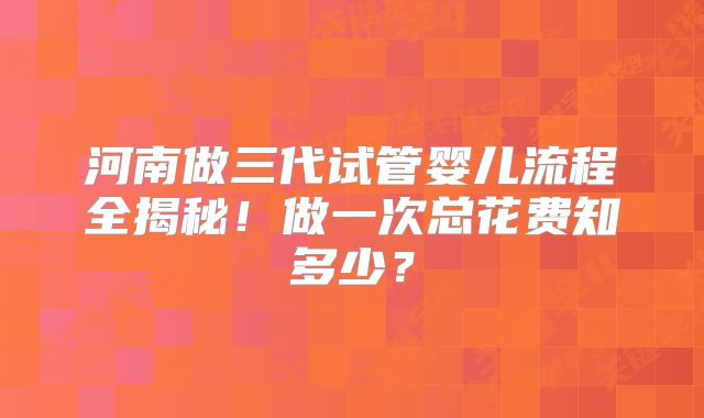 河南做三代试管婴儿流程全揭秘!做一次总花费知多少?