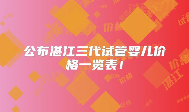 公布湛江三代试管婴儿价格一览表！
