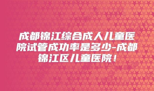 成都锦江综合成人儿童医院试管成功率是多少-成都锦江区儿童医院!