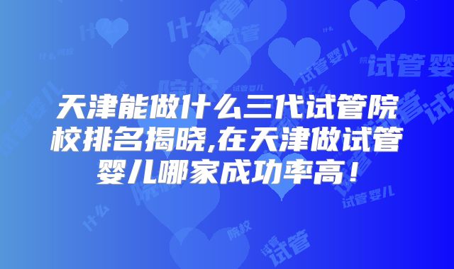 天津能做什么三代试管院校排名揭晓,在天津做试管婴儿哪家成功率高!