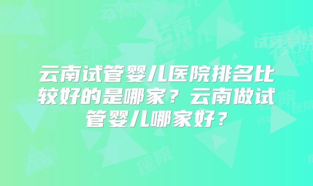 云南试管婴儿医院排名比较好的是哪家？云南做试管婴儿哪家好？