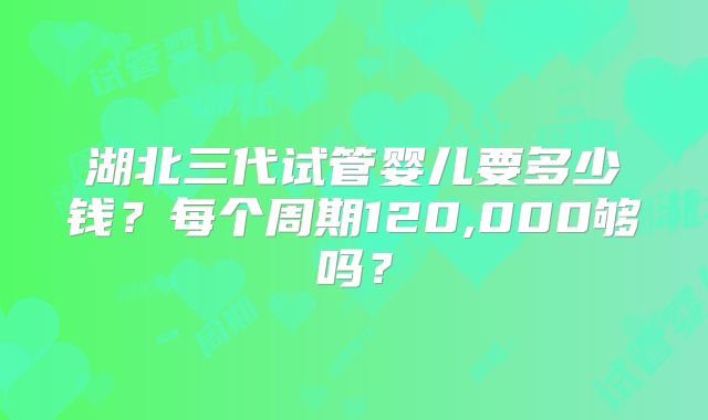 湖北三代试管婴儿要多少钱?每个周期120,000够吗?