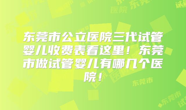 东莞市公立医院三代试管婴儿收费表看这里！东莞市做试管婴儿有哪几个医院！