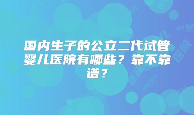 国内生子的公立二代试管婴儿医院有哪些？靠不靠谱？