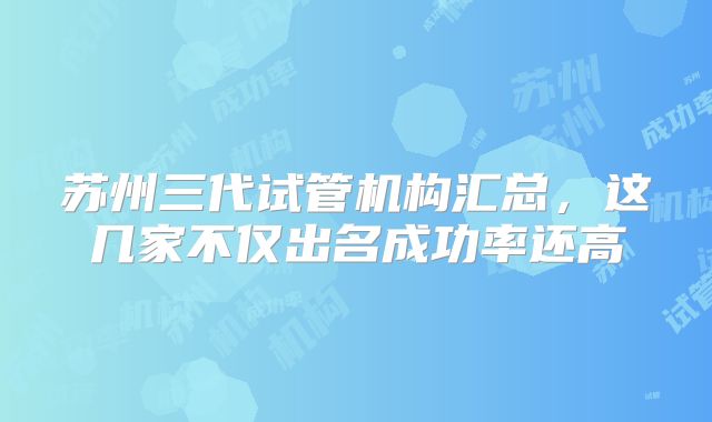 苏州三代试管机构汇总，这几家不仅出名成功率还高