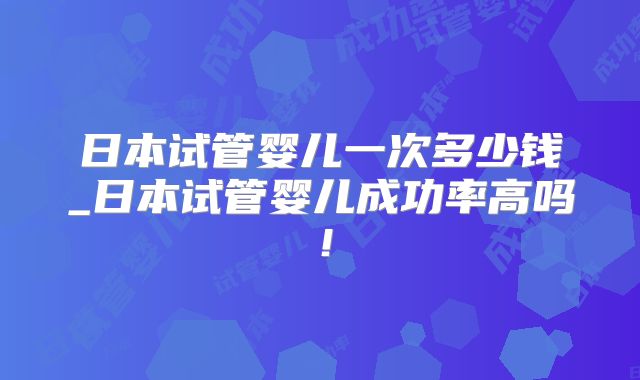 日本试管婴儿一次多少钱_日本试管婴儿成功率高吗！