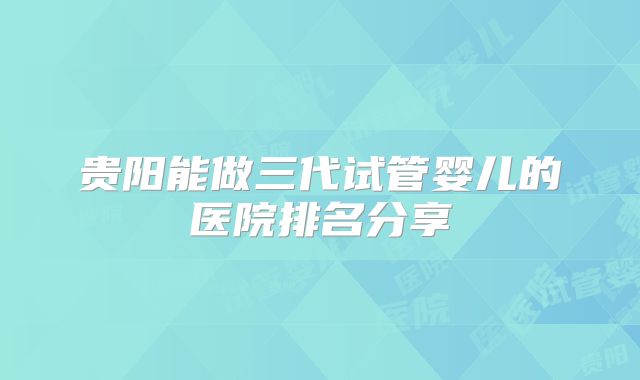 贵阳能做三代试管婴儿的医院排名分享