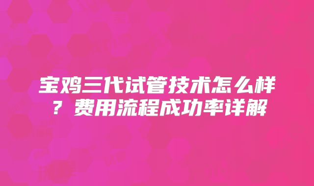 宝鸡三代试管技术怎么样?费用流程成功率详解