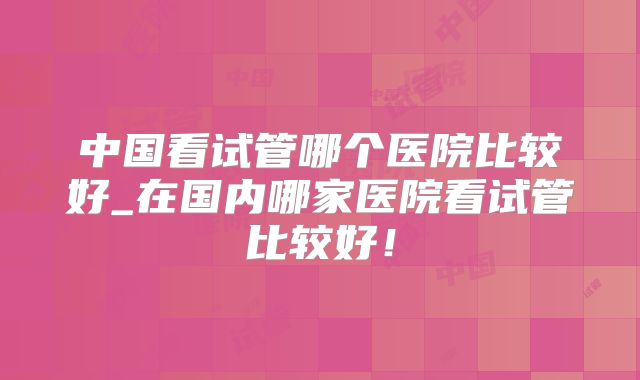 中国看试管哪个医院比较好_在国内哪家医院看试管比较好！