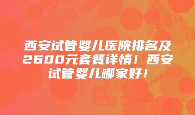 西安试管婴儿医院排名及2600元套餐详情！西安试管婴儿哪家好！