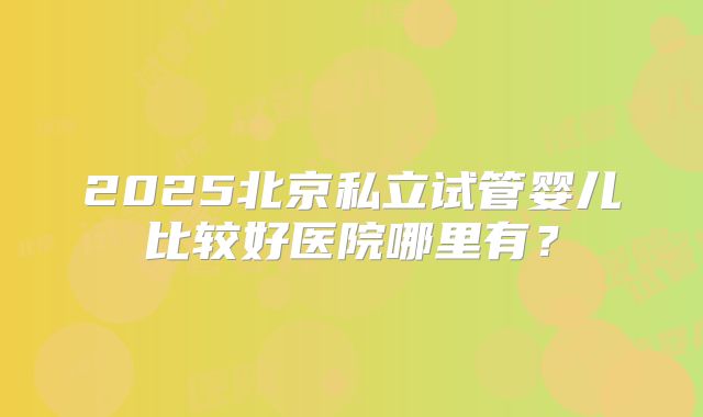 2025北京私立试管婴儿比较好医院哪里有？