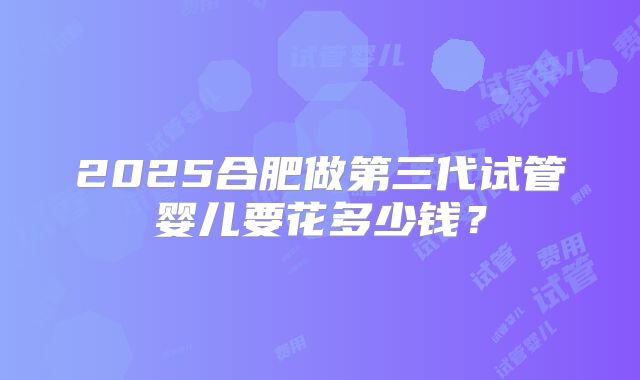 2025合肥做第三代试管婴儿要花多少钱?