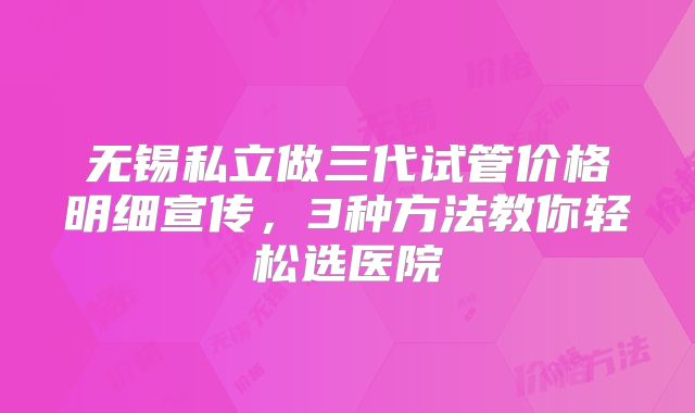 无锡私立做三代试管价格明细宣传,3种方法教你轻松选医院