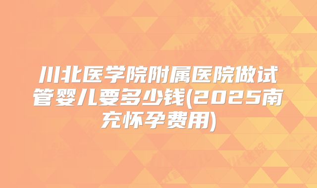 川北医学院附属医院做试管婴儿要多少钱(2025南充怀孕费用)