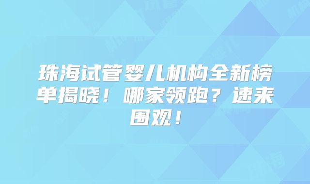 珠海试管婴儿机构全新榜单揭晓！哪家领跑？速来围观！