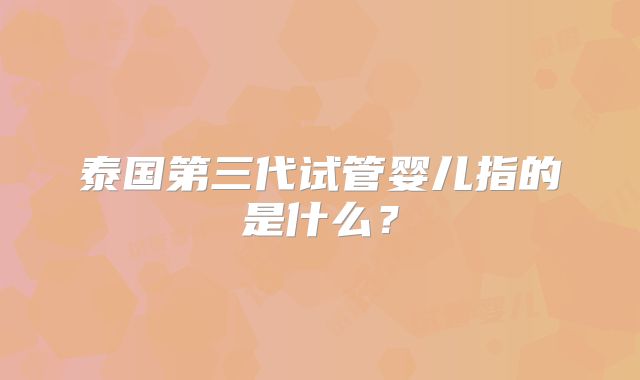 泰国第三代试管婴儿指的是什么？