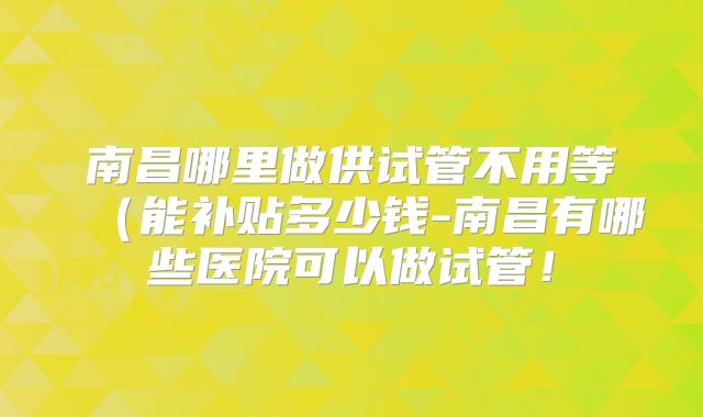 南昌哪里做供试管不用等（能补贴多少钱-南昌有哪些医院可以做试管！