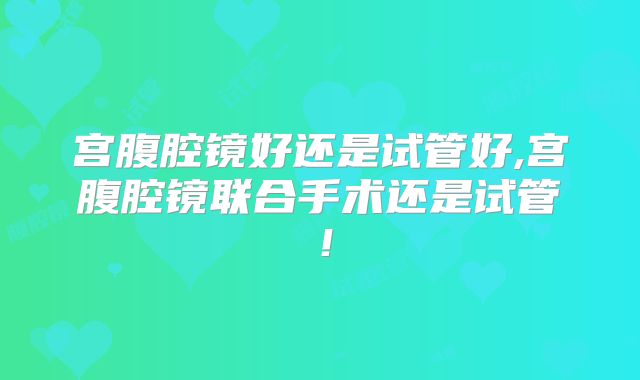 宫腹腔镜好还是试管好,宫腹腔镜联合手术还是试管！