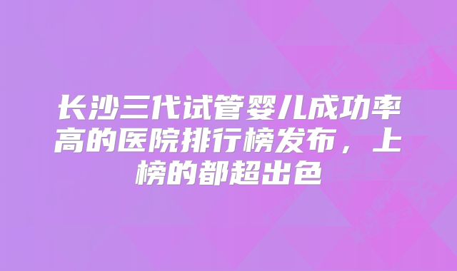 长沙三代试管婴儿成功率高的医院排行榜发布,上榜的都超出色