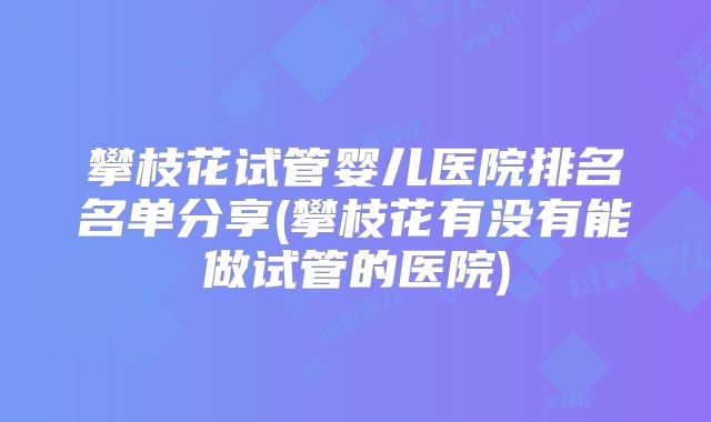 攀枝花试管婴儿医院排名名单分享(攀枝花有没有能做试管的医院)