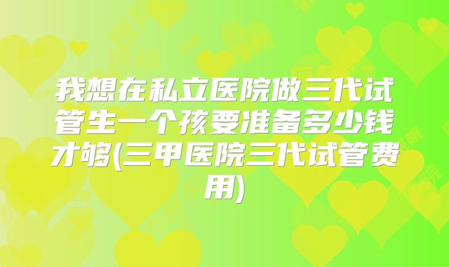 我想在私立医院做三代试管生一个孩要准备多少钱才够(三甲医院三代试管费用)