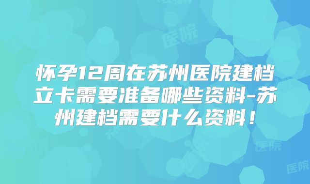 怀孕12周在苏州医院建档立卡需要准备哪些资料-苏州建档需要什么资料!