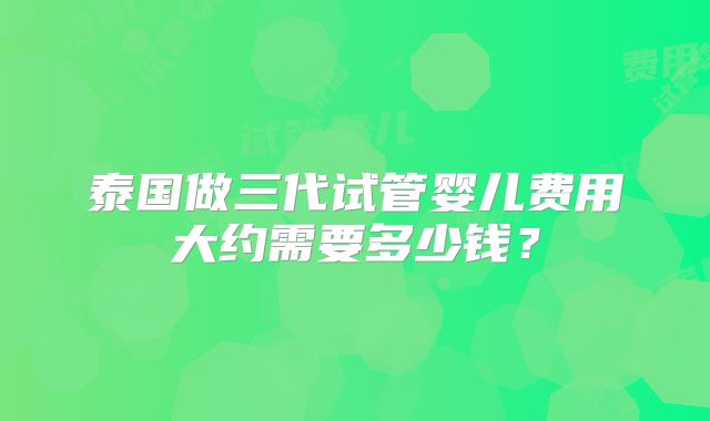 泰国做三代试管婴儿费用大约需要多少钱？