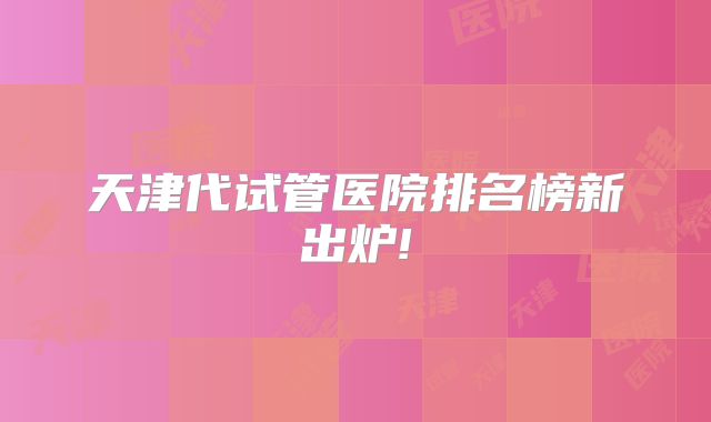 天津代试管医院排名榜新出炉!