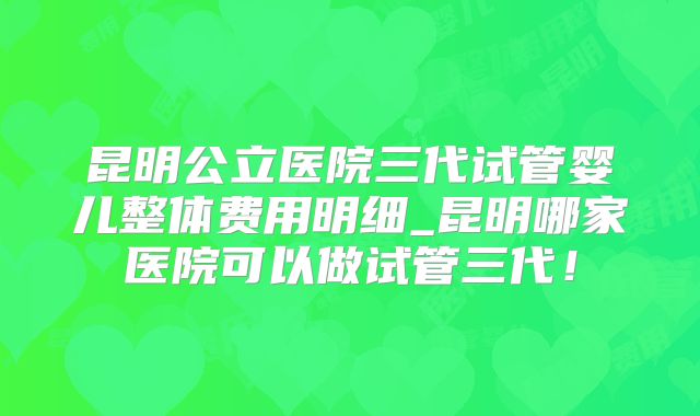 昆明公立医院三代试管婴儿整体费用明细_昆明哪家医院可以做试管三代！