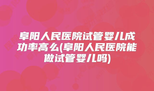 阜阳人民医院试管婴儿成功率高么(阜阳人民医院能做试管婴儿吗)