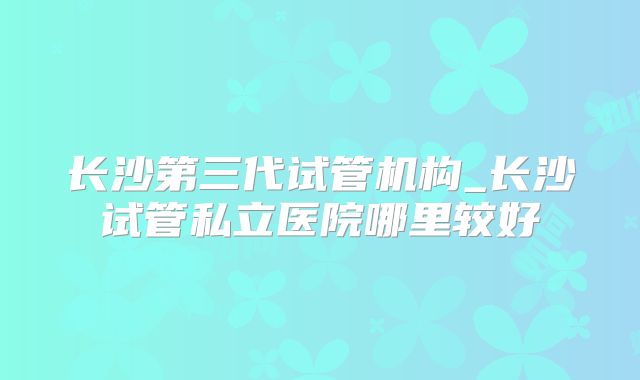 长沙第三代试管机构_长沙试管私立医院哪里较好