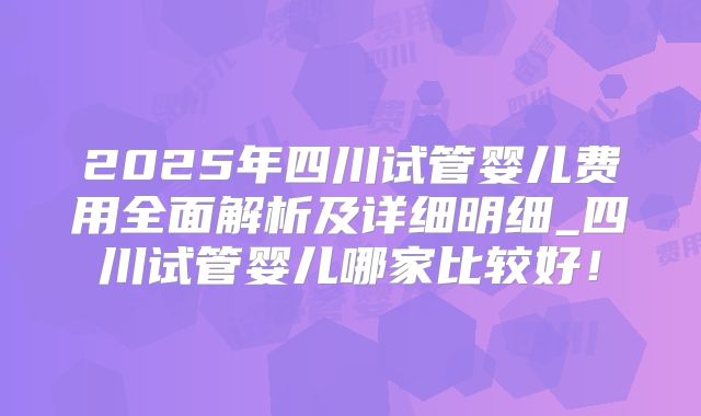 2025年四川试管婴儿费用全面解析及详细明细_四川试管婴儿哪家比较好!