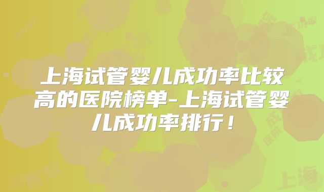 上海试管婴儿成功率比较高的医院榜单-上海试管婴儿成功率排行！