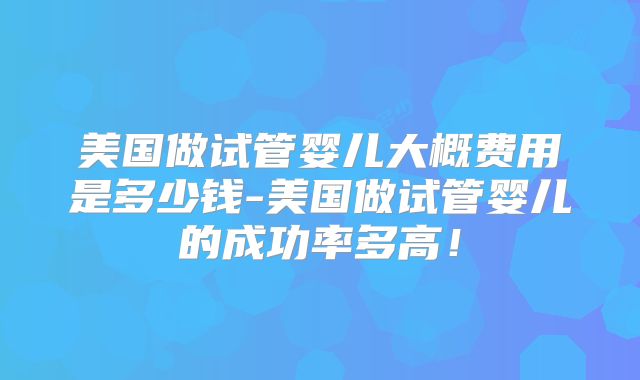 美国做试管婴儿大概费用是多少钱-美国做试管婴儿的成功率多高！