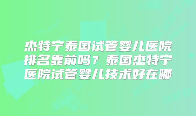 杰特宁泰国试管婴儿医院排名靠前吗？泰国杰特宁医院试管婴儿技术好在哪